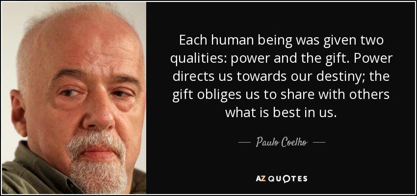 Each human being was given two qualities: power and the gift. Power directs us towards our destiny; the gift obliges us to share with others what is best in us. - Paulo Coelho