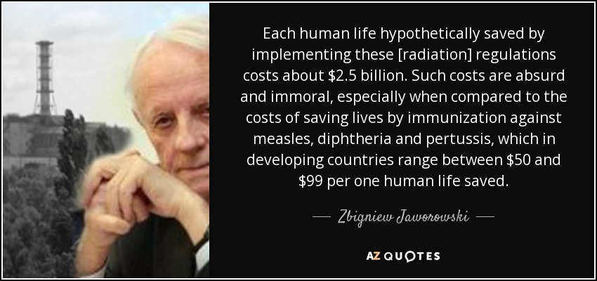 Each human life hypothetically saved by implementing these [radiation] regulations costs about $2.5 billion. Such costs are absurd and immoral, especially when compared to the costs of saving lives by immunization against measles, diphtheria and pertussis, which in developing countries range between $50 and $99 per one human life saved. - Zbigniew Jaworowski