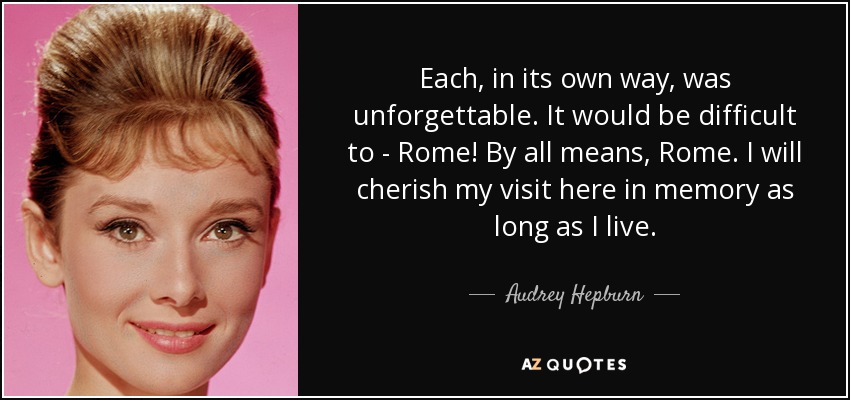 Each, in its own way, was unforgettable. It would be difficult to - Rome! By all means, Rome. I will cherish my visit here in memory as long as I live. - Audrey Hepburn
