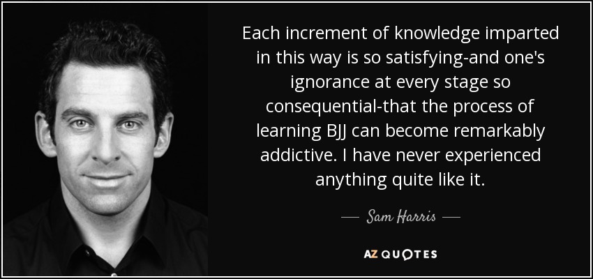 Each increment of knowledge imparted in this way is so satisfying-and one's ignorance at every stage so consequential-that the process of learning BJJ can become remarkably addictive. I have never experienced anything quite like it. - Sam Harris