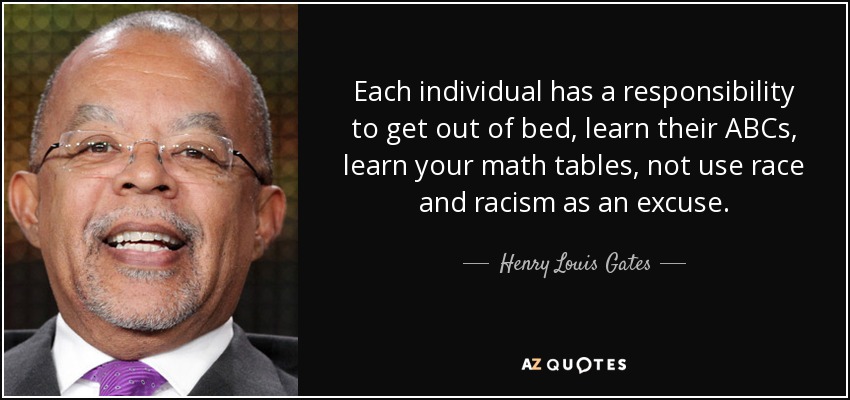 Each individual has a responsibility to get out of bed, learn their ABCs, learn your math tables, not use race and racism as an excuse. - Henry Louis Gates