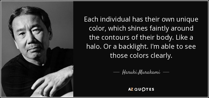 Each individual has their own unique color, which shines faintly around the contours of their body. Like a halo. Or a backlight. I'm able to see those colors clearly. - Haruki Murakami