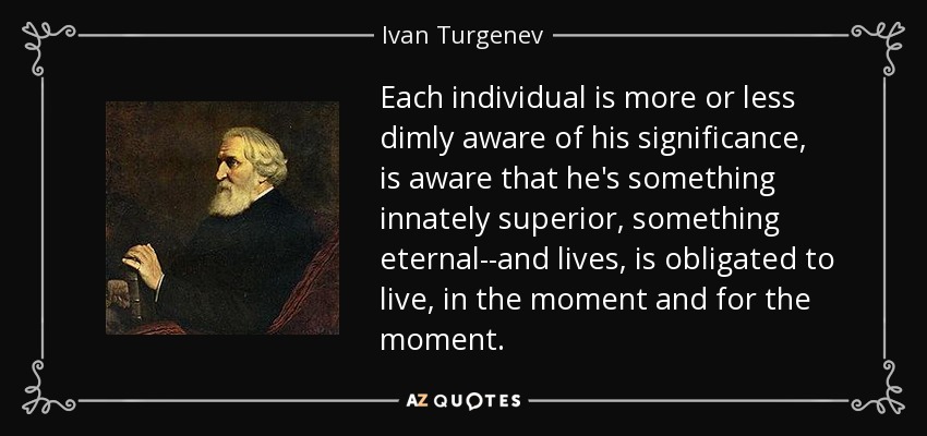 Each individual is more or less dimly aware of his significance, is aware that he's something innately superior, something eternal--and lives, is obligated to live, in the moment and for the moment. - Ivan Turgenev