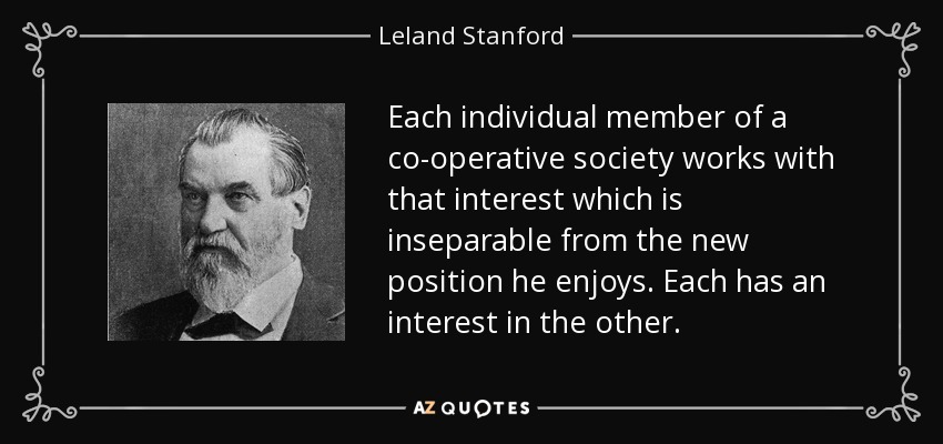 Each individual member of a co-operative society works with that interest which is inseparable from the new position he enjoys. Each has an interest in the other. - Leland Stanford