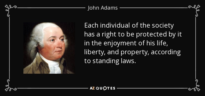 Each individual of the society has a right to be protected by it in the enjoyment of his life, liberty, and property, according to standing laws. - John Adams