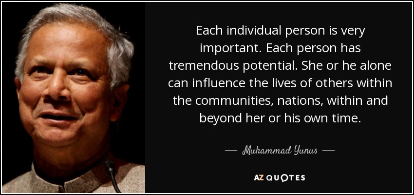 Each individual person is very important. Each person has tremendous potential. She or he alone can influence the lives of others within the communities, nations, within and beyond her or his own time. - Muhammad Yunus