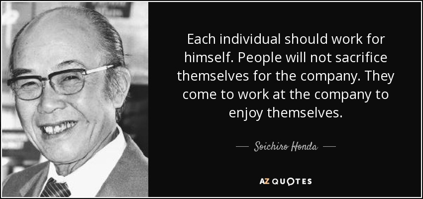 Each individual should work for himself. People will not sacrifice themselves for the company. They come to work at the company to enjoy themselves. - Soichiro Honda