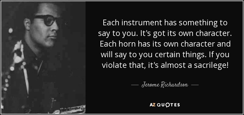Each instrument has something to say to you. It's got its own character. Each horn has its own character and will say to you certain things. If you violate that, it's almost a sacrilege! - Jerome Richardson