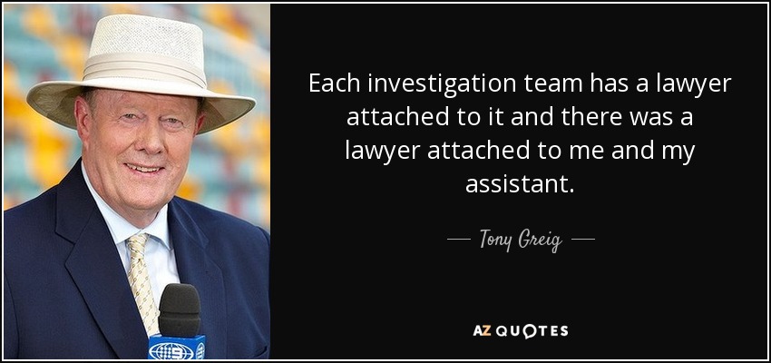 Each investigation team has a lawyer attached to it and there was a lawyer attached to me and my assistant. - Tony Greig