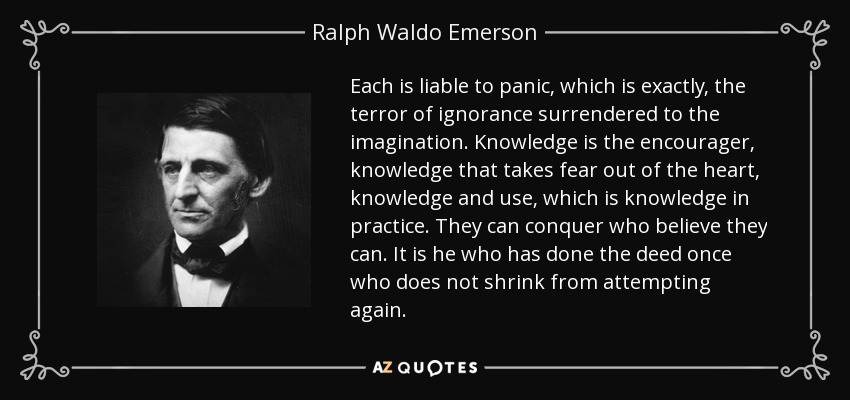 Each is liable to panic, which is exactly, the terror of ignorance surrendered to the imagination. Knowledge is the encourager, knowledge that takes fear out of the heart, knowledge and use, which is knowledge in practice. They can conquer who believe they can. It is he who has done the deed once who does not shrink from attempting again. - Ralph Waldo Emerson