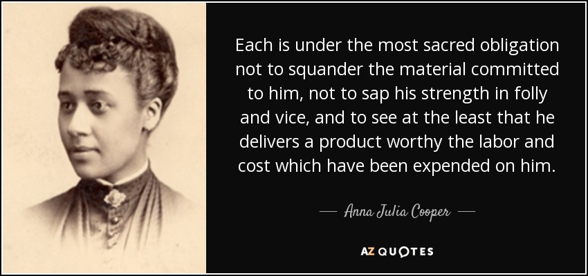 Each is under the most sacred obligation not to squander the material committed to him, not to sap his strength in folly and vice, and to see at the least that he delivers a product worthy the labor and cost which have been expended on him. - Anna Julia Cooper