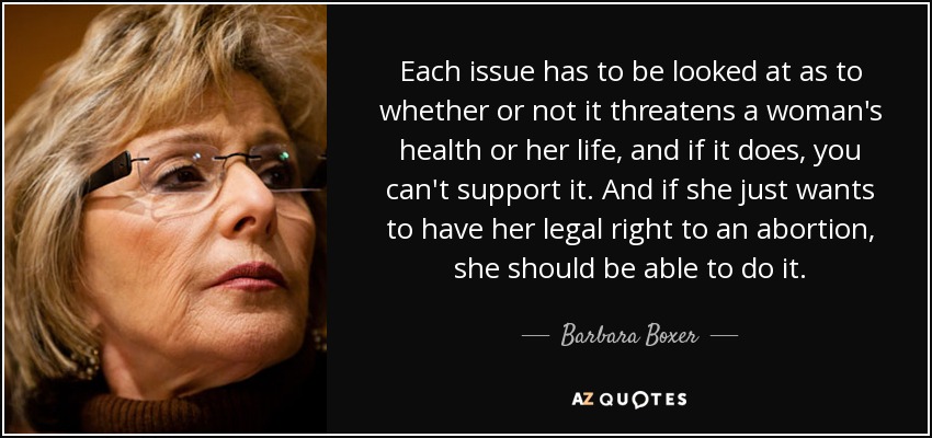 Each issue has to be looked at as to whether or not it threatens a woman's health or her life, and if it does, you can't support it. And if she just wants to have her legal right to an abortion, she should be able to do it. - Barbara Boxer