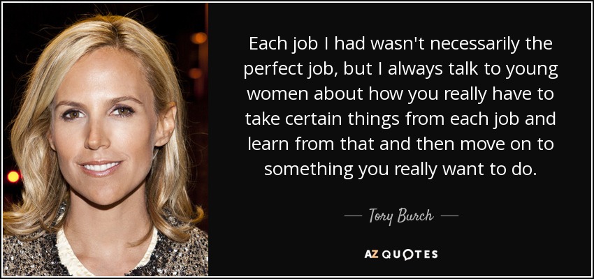 Each job I had wasn't necessarily the perfect job, but I always talk to young women about how you really have to take certain things from each job and learn from that and then move on to something you really want to do. - Tory Burch