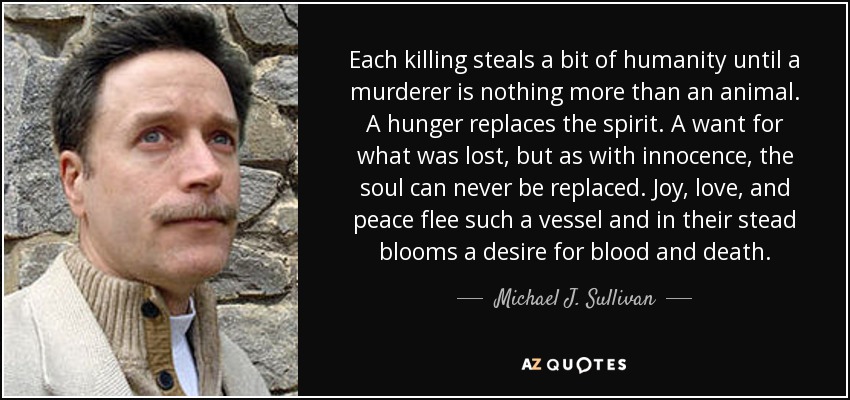 Each killing steals a bit of humanity until a murderer is nothing more than an animal. A hunger replaces the spirit. A want for what was lost, but as with innocence, the soul can never be replaced. Joy, love, and peace flee such a vessel and in their stead blooms a desire for blood and death. - Michael J. Sullivan