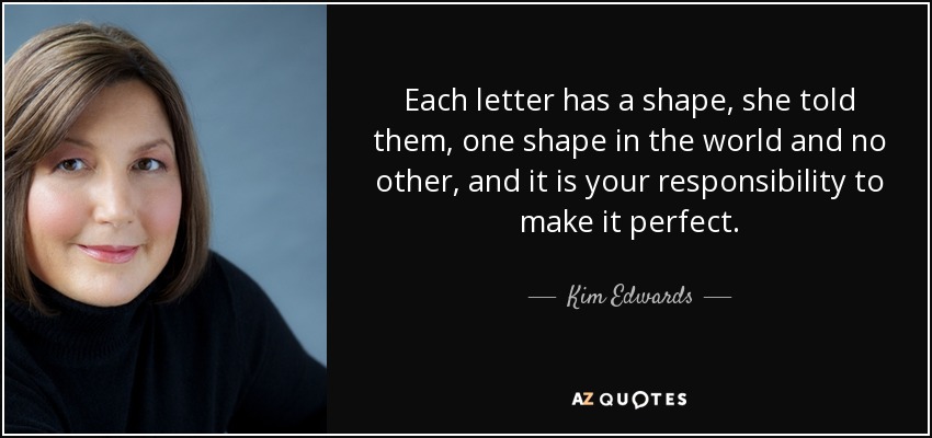 Each letter has a shape, she told them, one shape in the world and no other, and it is your responsibility to make it perfect. - Kim Edwards