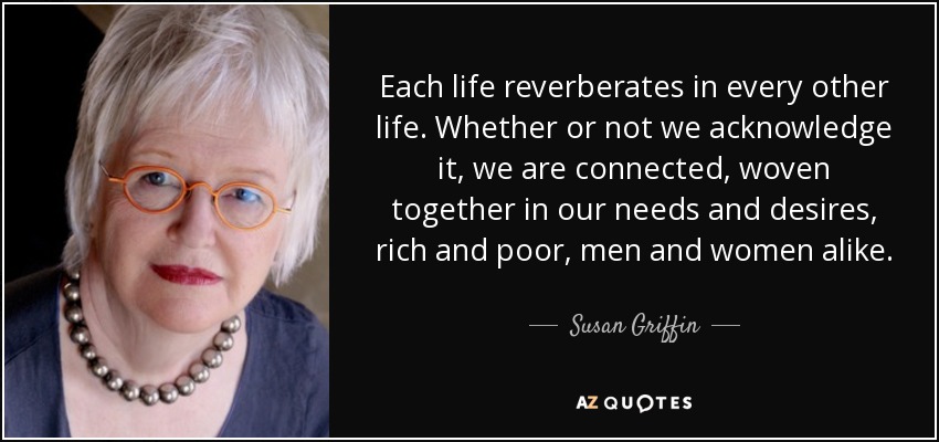 Each life reverberates in every other life. Whether or not we acknowledge it, we are connected, woven together in our needs and desires, rich and poor, men and women alike. - Susan Griffin