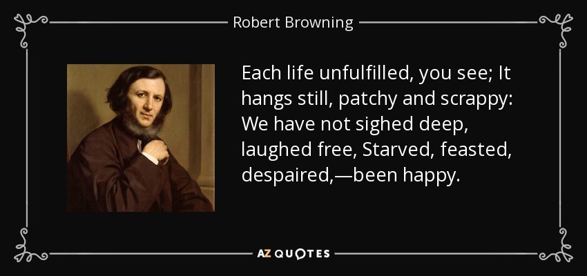 Each life unfulfilled, you see; It hangs still, patchy and scrappy: We have not sighed deep, laughed free, Starved, feasted, despaired,—been happy. - Robert Browning