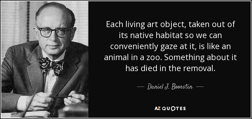 Each living art object, taken out of its native habitat so we can conveniently gaze at it, is like an animal in a zoo. Something about it has died in the removal. - Daniel J. Boorstin