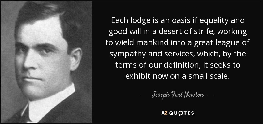 Each lodge is an oasis if equality and good will in a desert of strife, working to wield mankind into a great league of sympathy and services, which, by the terms of our definition, it seeks to exhibit now on a small scale. - Joseph Fort Newton