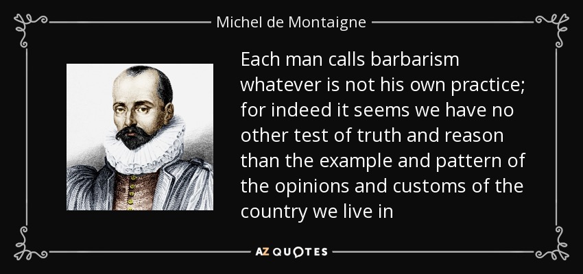 Each man calls barbarism whatever is not his own practice; for indeed it seems we have no other test of truth and reason than the example and pattern of the opinions and customs of the country we live in - Michel de Montaigne