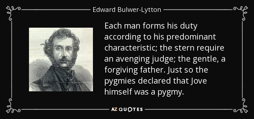 Each man forms his duty according to his predominant characteristic; the stern require an avenging judge; the gentle, a forgiving father. Just so the pygmies declared that Jove himself was a pygmy. - Edward Bulwer-Lytton, 1st Baron Lytton