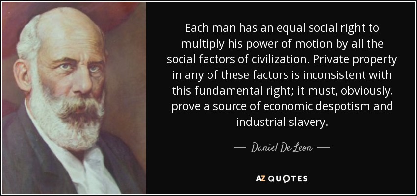 Each man has an equal social right to multiply his power of motion by all the social factors of civilization. Private property in any of these factors is inconsistent with this fundamental right; it must, obviously, prove a source of economic despotism and industrial slavery. - Daniel De Leon