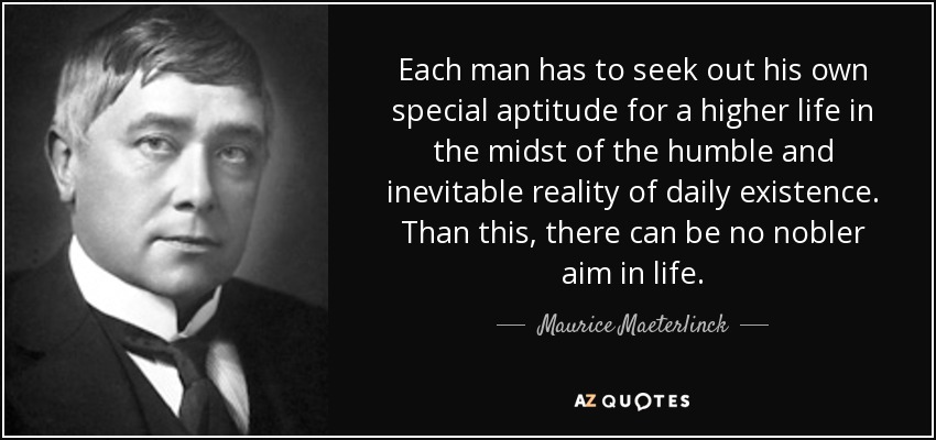 Each man has to seek out his own special aptitude for a higher life in the midst of the humble and inevitable reality of daily existence. Than this, there can be no nobler aim in life. - Maurice Maeterlinck