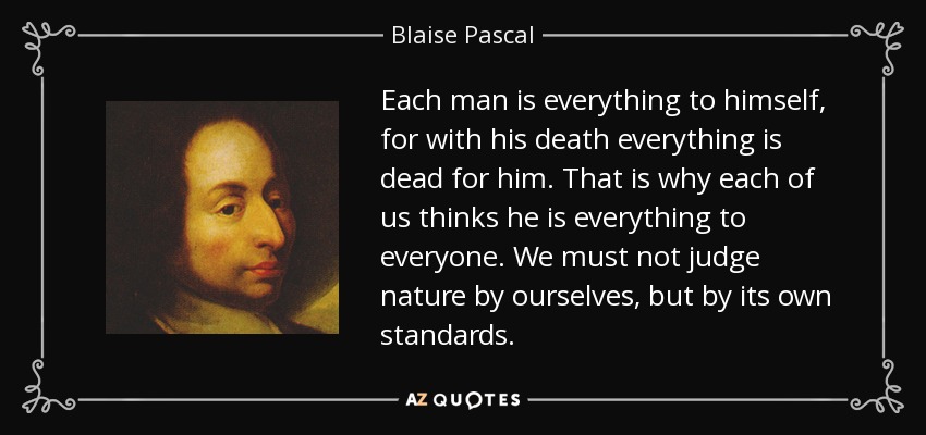 Each man is everything to himself, for with his death everything is dead for him. That is why each of us thinks he is everything to everyone. We must not judge nature by ourselves, but by its own standards. - Blaise Pascal