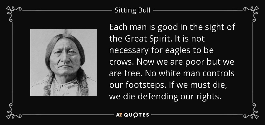 Each man is good in the sight of the Great Spirit. It is not necessary for eagles to be crows. Now we are poor but we are free. No white man controls our footsteps. If we must die, we die defending our rights. - Sitting Bull