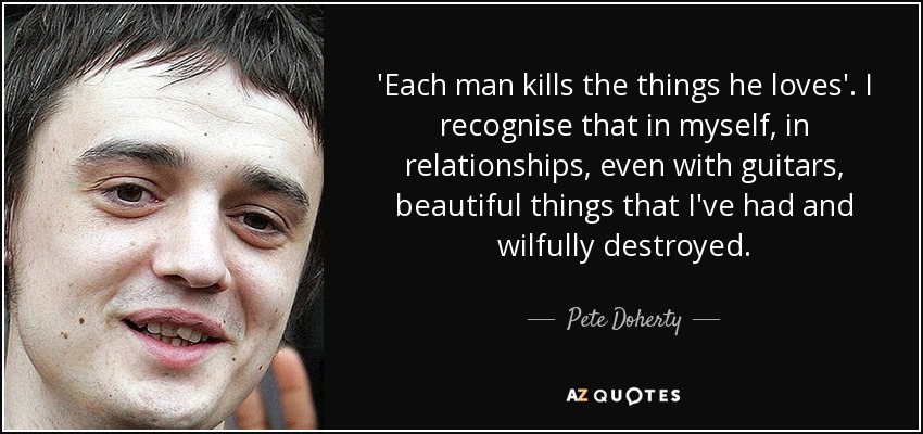 'Each man kills the things he loves'. I recognise that in myself, in relationships, even with guitars, beautiful things that I've had and wilfully destroyed. - Pete Doherty