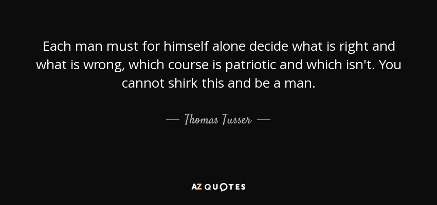 Each man must for himself alone decide what is right and what is wrong, which course is patriotic and which isn't. You cannot shirk this and be a man. - Thomas Tusser
