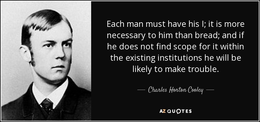 Each man must have his I; it is more necessary to him than bread; and if he does not find scope for it within the existing institutions he will be likely to make trouble. - Charles Horton Cooley