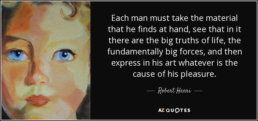 Each man must take the material that he finds at hand, see that in it there are the big truths of life, the fundamentally big forces, and then express in his art whatever is the cause of his pleasure. - Robert Henri