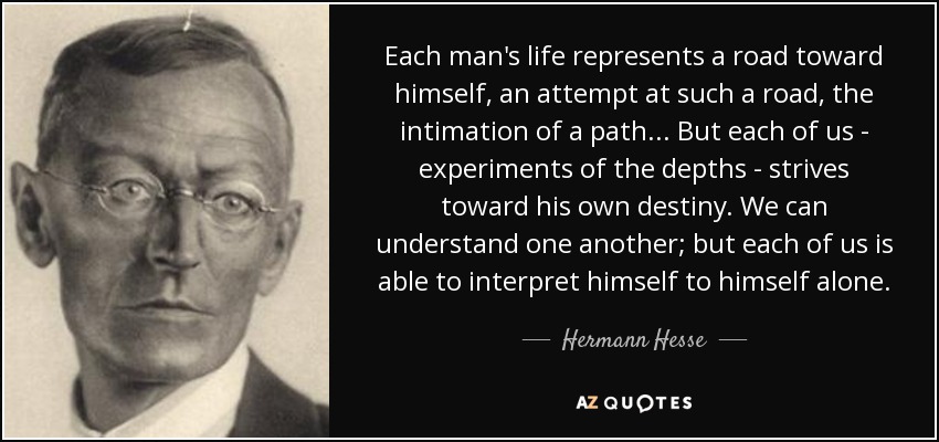 Each man's life represents a road toward himself, an attempt at such a road, the intimation of a path... But each of us - experiments of the depths - strives toward his own destiny. We can understand one another; but each of us is able to interpret himself to himself alone. - Hermann Hesse