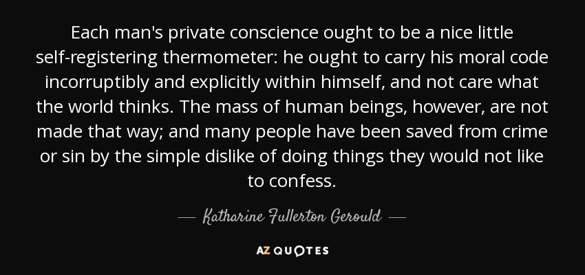 Each man's private conscience ought to be a nice little self-registering thermometer: he ought to carry his moral code incorruptibly and explicitly within himself, and not care what the world thinks. The mass of human beings, however, are not made that way; and many people have been saved from crime or sin by the simple dislike of doing things they would not like to confess. - Katharine Fullerton Gerould