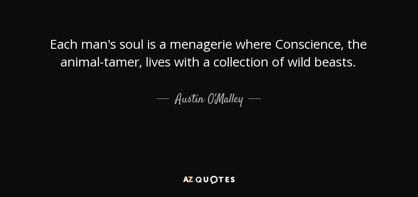 Each man's soul is a menagerie where Conscience, the animal-tamer, lives with a collection of wild beasts. - Austin O'Malley