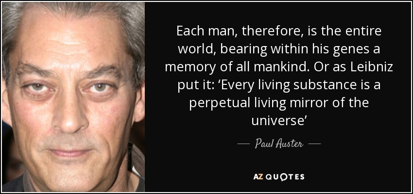 Each man, therefore, is the entire world, bearing within his genes a memory of all mankind. Or as Leibniz put it: ‘Every living substance is a perpetual living mirror of the universe’ - Paul Auster