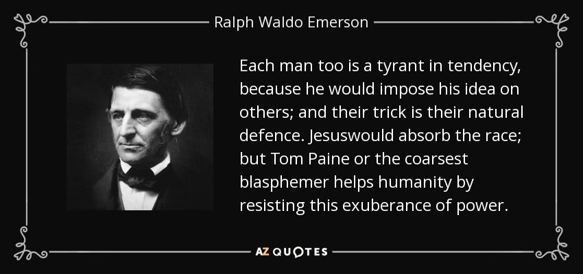 Each man too is a tyrant in tendency, because he would impose his idea on others; and their trick is their natural defence. Jesuswould absorb the race; but Tom Paine or the coarsest blasphemer helps humanity by resisting this exuberance of power. - Ralph Waldo Emerson