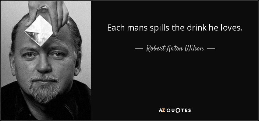 Each mans spills the drink he loves. - Robert Anton Wilson
