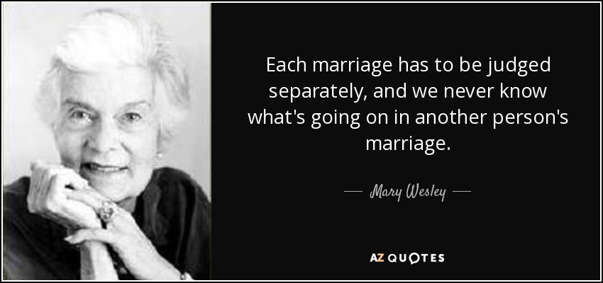 Each marriage has to be judged separately, and we never know what's going on in another person's marriage. - Mary Wesley