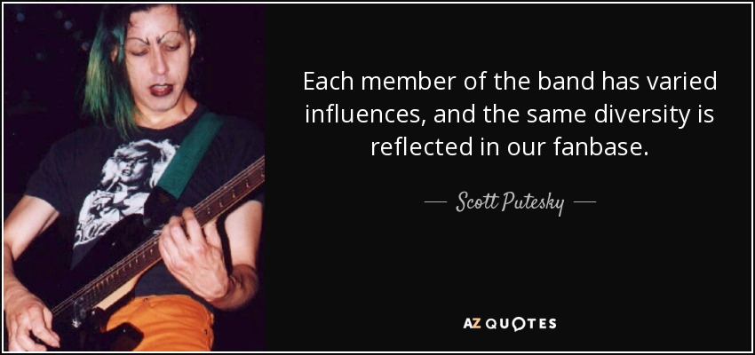 Each member of the band has varied influences, and the same diversity is reflected in our fanbase. - Scott Putesky