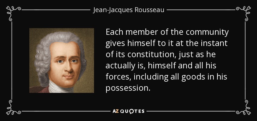 Each member of the community gives himself to it at the instant of its constitution, just as he actually is, himself and all his forces, including all goods in his possession. - Jean-Jacques Rousseau