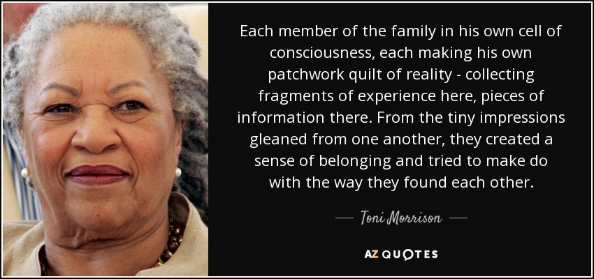 Each member of the family in his own cell of consciousness, each making his own patchwork quilt of reality - collecting fragments of experience here, pieces of information there. From the tiny impressions gleaned from one another, they created a sense of belonging and tried to make do with the way they found each other. - Toni Morrison