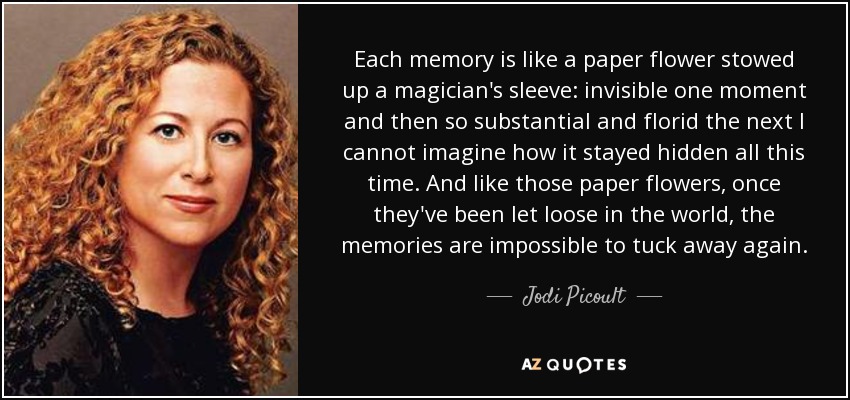 Each memory is like a paper flower stowed up a magician's sleeve: invisible one moment and then so substantial and florid the next I cannot imagine how it stayed hidden all this time. And like those paper flowers, once they've been let loose in the world, the memories are impossible to tuck away again. - Jodi Picoult