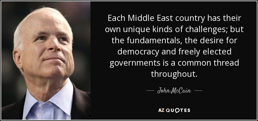 Each Middle East country has their own unique kinds of challenges; but the fundamentals, the desire for democracy and freely elected governments is a common thread throughout. - John McCain