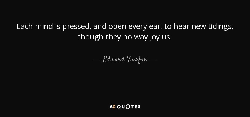 Each mind is pressed, and open every ear, to hear new tidings, though they no way joy us. - Edward Fairfax