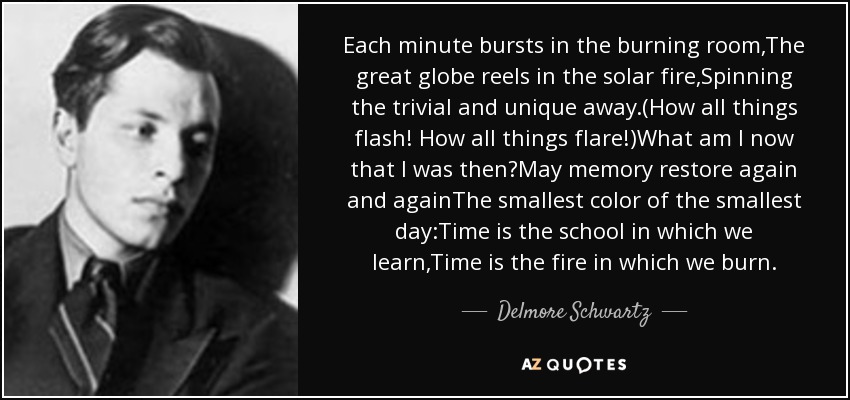 Each minute bursts in the burning room,The great globe reels in the solar fire,Spinning the trivial and unique away.(How all things flash! How all things flare!)What am I now that I was then?May memory restore again and againThe smallest color of the smallest day:Time is the school in which we learn,Time is the fire in which we burn. - Delmore Schwartz