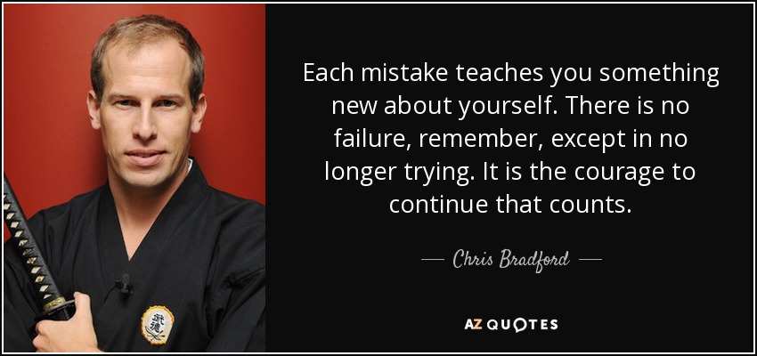 Each mistake teaches you something new about yourself. There is no failure, remember, except in no longer trying. It is the courage to continue that counts. - Chris Bradford