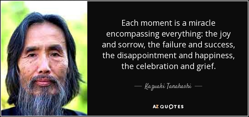 Each moment is a miracle encompassing everything: the joy and sorrow, the failure and success, the disappointment and happiness, the celebration and grief. - Kazuaki Tanahashi