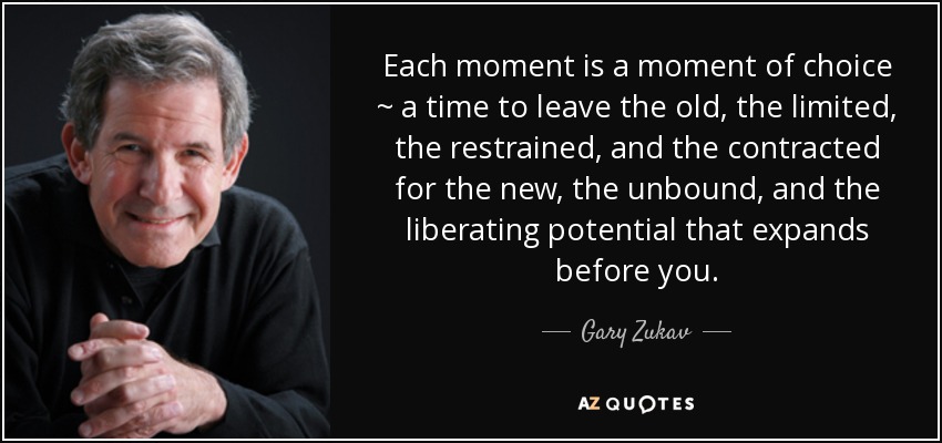 Each moment is a moment of choice ~ a time to leave the old, the limited, the restrained, and the contracted for the new, the unbound, and the liberating potential that expands before you. - Gary Zukav